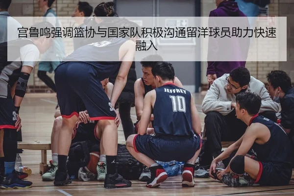 宫鲁鸣强调篮协与国家队积极沟通留洋球员助力快速融入